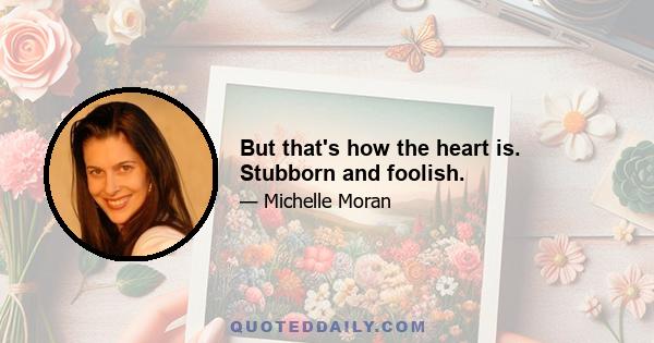 But that's how the heart is. Stubborn and foolish.