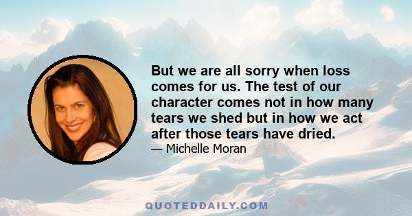 But we are all sorry when loss comes for us. The test of our character comes not in how many tears we shed but in how we act after those tears have dried.