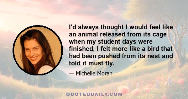 I'd always thought I would feel like an animal released from its cage when my student days were finished, I felt more like a bird that had been pushed from its nest and told it must fly.