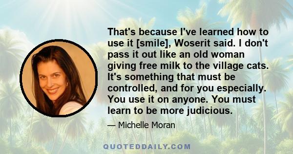 That's because I've learned how to use it [smile], Woserit said. I don't pass it out like an old woman giving free milk to the village cats. It's something that must be controlled, and for you especially. You use it on