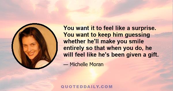 You want it to feel like a surprise. You want to keep him guessing whether he'll make you smile entirely so that when you do, he will feel like he's been given a gift.