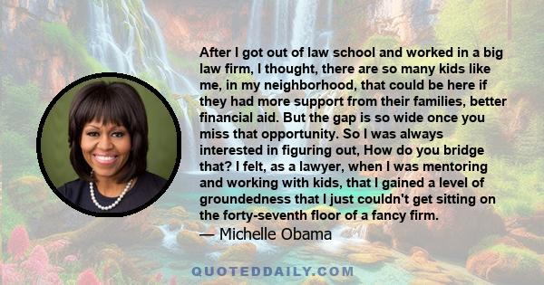 After I got out of law school and worked in a big law firm, I thought, there are so many kids like me, in my neighborhood, that could be here if they had more support from their families, better financial aid. But the