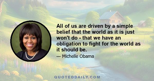 All of us are driven by a simple belief that the world as it is just won't do - that we have an obligation to fight for the world as it should be.