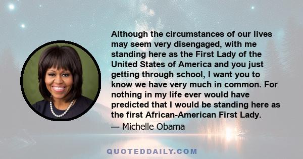 Although the circumstances of our lives may seem very disengaged, with me standing here as the First Lady of the United States of America and you just getting through school, I want you to know we have very much in