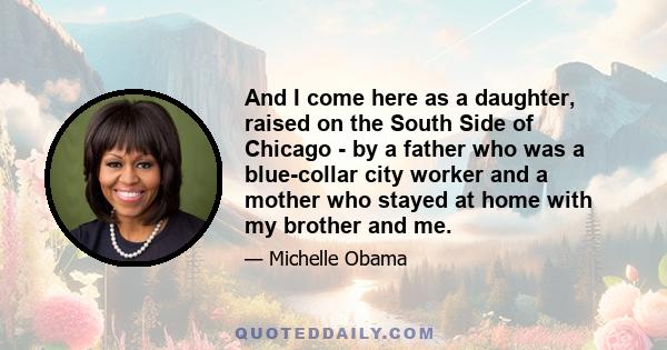 And I come here as a daughter, raised on the South Side of Chicago - by a father who was a blue-collar city worker and a mother who stayed at home with my brother and me.