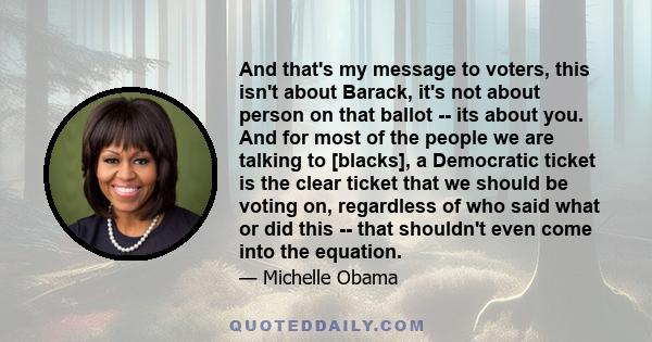 And that's my message to voters, this isn't about Barack, it's not about person on that ballot -- its about you. And for most of the people we are talking to [blacks], a Democratic ticket is the clear ticket that we