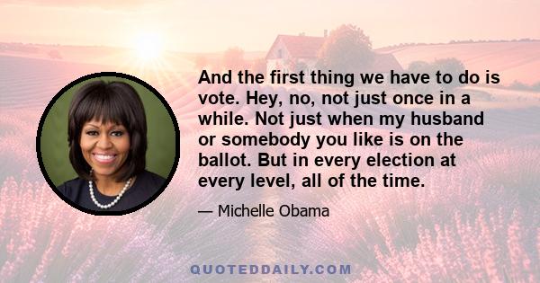 And the first thing we have to do is vote. Hey, no, not just once in a while. Not just when my husband or somebody you like is on the ballot. But in every election at every level, all of the time.