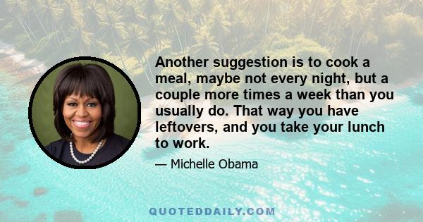 Another suggestion is to cook a meal, maybe not every night, but a couple more times a week than you usually do. That way you have leftovers, and you take your lunch to work.