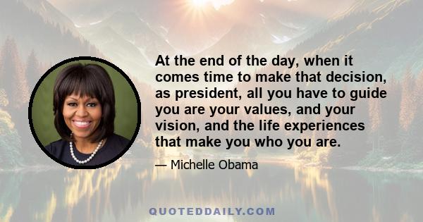 At the end of the day, when it comes time to make that decision, as president, all you have to guide you are your values, and your vision, and the life experiences that make you who you are.