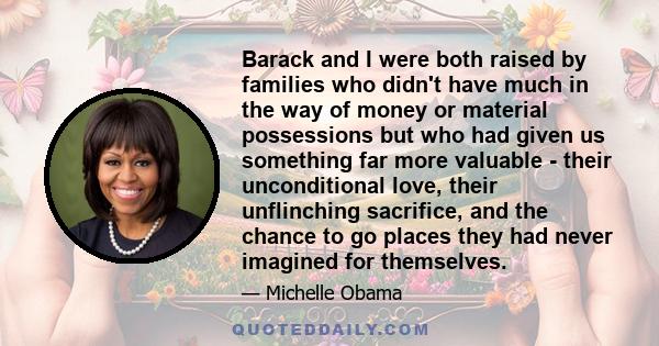 Barack and I were both raised by families who didn't have much in the way of money or material possessions but who had given us something far more valuable - their unconditional love, their unflinching sacrifice, and