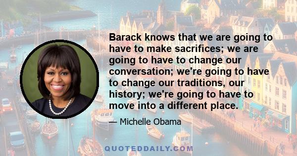 Barack knows that we are going to have to make sacrifices; we are going to have to change our conversation; we're going to have to change our traditions, our history; we're going to have to move into a different place.