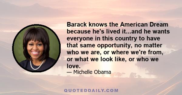 Barack knows the American Dream because he's lived it...and he wants everyone in this country to have that same opportunity, no matter who we are, or where we're from, or what we look like, or who we love.