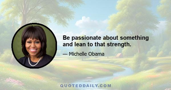 Be passionate about something and lean to that strength.