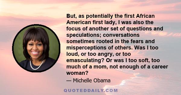 But, as potentially the first African American first lady, I was also the focus of another set of questions and speculations; conversations sometimes rooted in the fears and misperceptions of others. Was I too loud, or