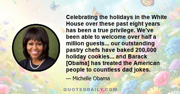 Celebrating the holidays in the White House over these past eight years has been a true privilege. We've been able to welcome over half a million guests... our outstanding pastry chefs have baked 200,000 holiday