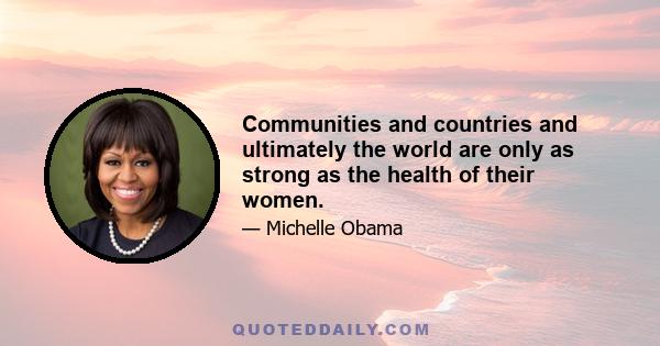 Communities and countries and ultimately the world are only as strong as the health of their women.