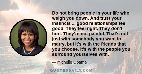 Do not bring people in your life who weigh you down. And trust your instincts ... good relationships feel good. They feel right. They don't hurt. They're not painful. That's not just with somebody you want to marry, but 