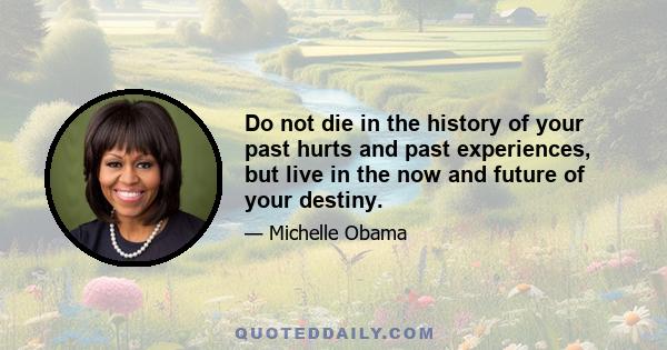 Do not die in the history of your past hurts and past experiences, but live in the now and future of your destiny.