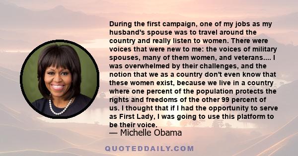 During the first campaign, one of my jobs as my husband's spouse was to travel around the country and really listen to women. There were voices that were new to me: the voices of military spouses, many of them women,