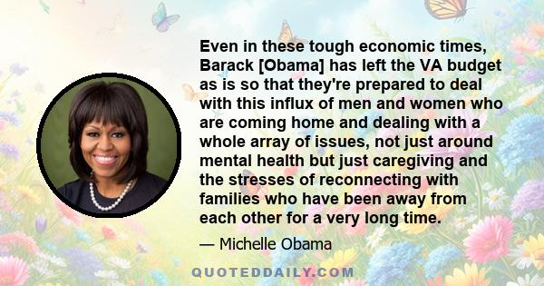 Even in these tough economic times, Barack [Obama] has left the VA budget as is so that they're prepared to deal with this influx of men and women who are coming home and dealing with a whole array of issues, not just