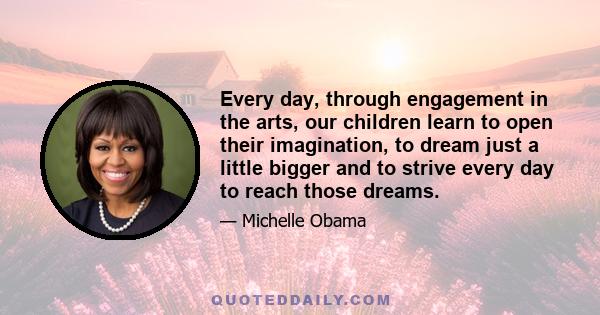 Every day, through engagement in the arts, our children learn to open their imagination, to dream just a little bigger and to strive every day to reach those dreams.