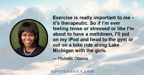 Exercise is really important to me - it's therapeutic. So if I'm ever feeling tense or stressed or like I'm about to have a meltdown, I'll put on my iPod and head to the gym or out on a bike ride along Lake Michigan