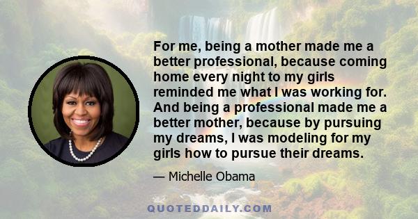 For me, being a mother made me a better professional, because coming home every night to my girls reminded me what I was working for. And being a professional made me a better mother, because by pursuing my dreams, I