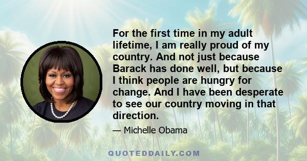 For the first time in my adult lifetime, I am really proud of my country. And not just because Barack has done well, but because I think people are hungry for change. And I have been desperate to see our country moving