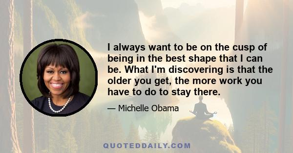 I always want to be on the cusp of being in the best shape that I can be. What I'm discovering is that the older you get, the more work you have to do to stay there.