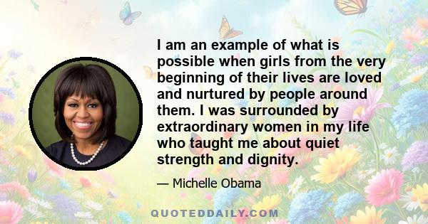 I am an example of what is possible when girls from the very beginning of their lives are loved and nurtured by people around them. I was surrounded by extraordinary women in my life who taught me about quiet strength