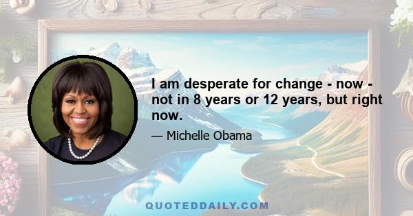 I am desperate for change - now - not in 8 years or 12 years, but right now.