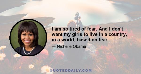 I am so tired of fear. And I don't want my girls to live in a country, in a world, based on fear.