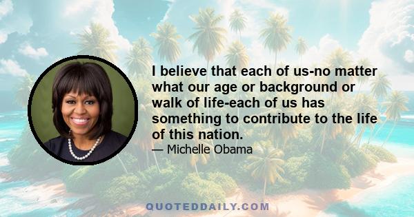 I believe that each of us-no matter what our age or background or walk of life-each of us has something to contribute to the life of this nation.