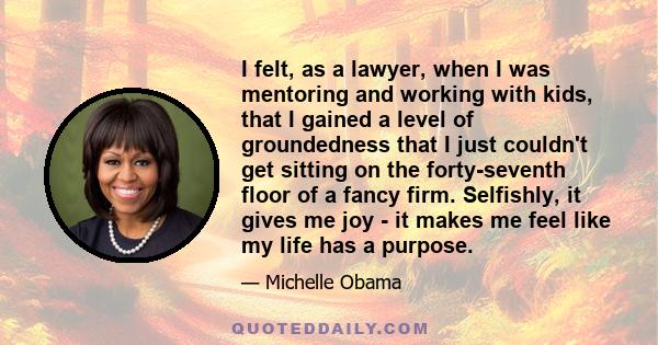 I felt, as a lawyer, when I was mentoring and working with kids, that I gained a level of groundedness that I just couldn't get sitting on the forty-seventh floor of a fancy firm. Selfishly, it gives me joy - it makes