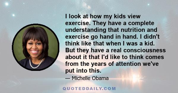 I look at how my kids view exercise. They have a complete understanding that nutrition and exercise go hand in hand. I didn't think like that when I was a kid. But they have a real consciousness about it that I'd like