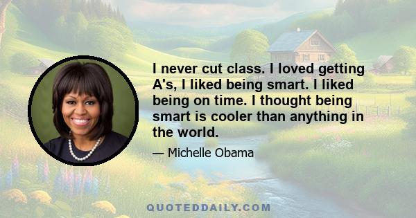 I never cut class. I loved getting A's, I liked being smart. I liked being on time. I thought being smart is cooler than anything in the world.