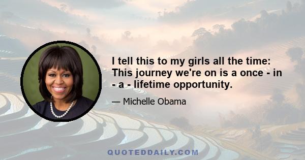 I tell this to my girls all the time: This journey we're on is a once - in - a - lifetime opportunity.