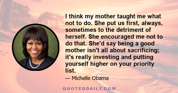 I think my mother taught me what not to do. She put us first, always, sometimes to the detriment of herself. She encouraged me not to do that. She'd say being a good mother isn't all about sacrificing; it's really