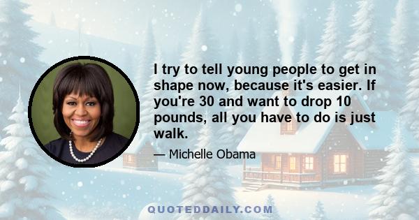 I try to tell young people to get in shape now, because it's easier. If you're 30 and want to drop 10 pounds, all you have to do is just walk.