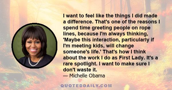 I want to feel like the things I did made a difference. That's one of the reasons I spend time greeting people on rope lines, because I'm always thinking, 'Maybe this interaction, particularly if I'm meeting kids, will