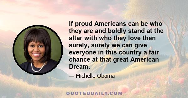 If proud Americans can be who they are and boldly stand at the altar with who they love then surely, surely we can give everyone in this country a fair chance at that great American Dream.