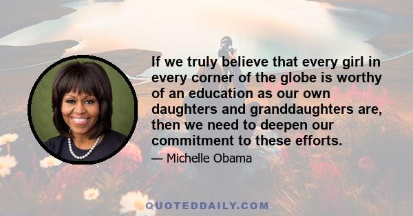 If we truly believe that every girl in every corner of the globe is worthy of an education as our own daughters and granddaughters are, then we need to deepen our commitment to these efforts.