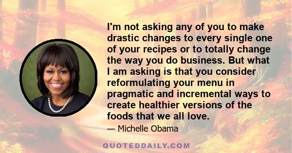 I'm not asking any of you to make drastic changes to every single one of your recipes or to totally change the way you do business. But what I am asking is that you consider reformulating your menu in pragmatic and