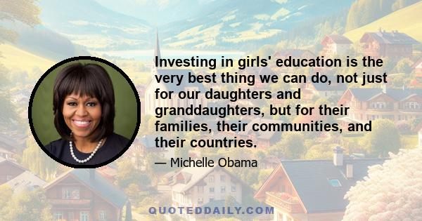 Investing in girls' education is the very best thing we can do, not just for our daughters and granddaughters, but for their families, their communities, and their countries.