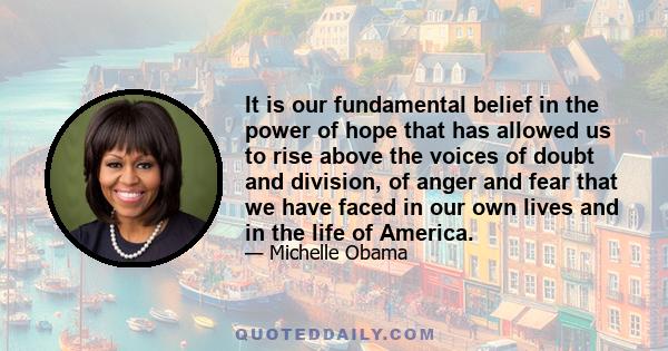 It is our fundamental belief in the power of hope that has allowed us to rise above the voices of doubt and division, of anger and fear that we have faced in our own lives and in the life of America.