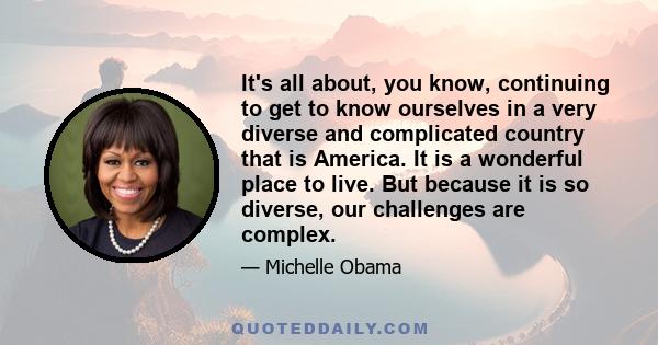 It's all about, you know, continuing to get to know ourselves in a very diverse and complicated country that is America. It is a wonderful place to live. But because it is so diverse, our challenges are complex.