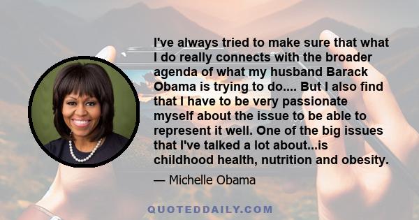 I've always tried to make sure that what I do really connects with the broader agenda of what my husband Barack Obama is trying to do.... But I also find that I have to be very passionate myself about the issue to be