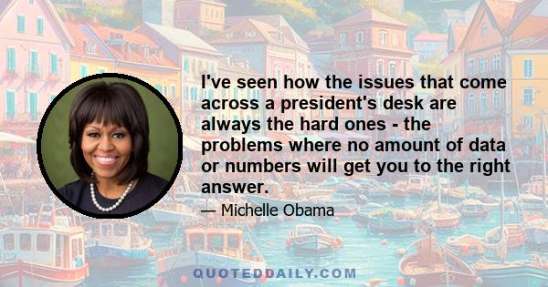 I've seen how the issues that come across a president's desk are always the hard ones - the problems where no amount of data or numbers will get you to the right answer.