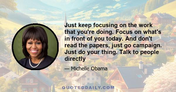 Just keep focusing on the work that you're doing. Focus on what's in front of you today. And don't read the papers, just go campaign. Just do your thing. Talk to people directly