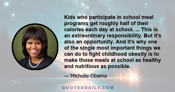 Kids who participate in school meal programs get roughly half of their calories each day at school. ... This is an extraordinary responsibility. But it's also an opportunity. And it's why one of the single most